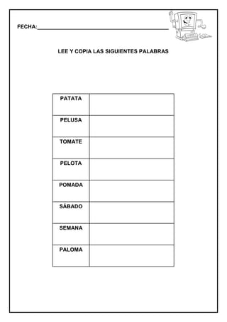 FECHA:_________________________________________________________
LEE Y COPIA LAS SIGUIENTES PALABRAS
PATATA
PELUSA
TOMATE
PELOTA
POMADA
SÁBADO
SEMANA
PALOMA
 