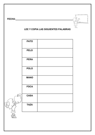 FECHA:_________________________________________________________
LEE Y COPIA LAS SIGUIENTES PALABRAS
PATO
PELO
PERA
POLO
MANO
FOCA
CASA
TAZA
 