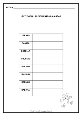 FECHA:_________________________________________________________
LEE Y COPIA LAS SIGUIENTES PALABRAS
ZAPATO
CAMISA
BOTELLA
CHUPETE
VERANO
LECHUGA
CEPILLO
SÁBANA
http://evamoliva.blogspot.com/
 
