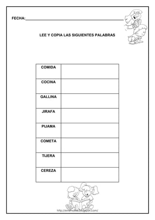 FECHA:_________________________________________________________
LEE Y COPIA LAS SIGUIENTES PALABRAS
COMIDA
COCINA
GALLINA
JIRAFA
PIJAMA
COMETA
TIJERA
CEREZA
http://evamoliva.blogspot.com/
 