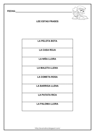 FECHA:_________________________________________________________
LEE ESTAS FRASES
LA PELOTA BOTA
LA CASA ROJA
LA NIÑA LLORA
LA MALETA LLENA
LA COMETA ROSA
LA BARRIGA LLENA
LA PATATA RICA
LA PALOMA LLORA
http://evamoliva.blogspot.com/
 