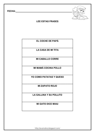FECHA:_________________________________________________________
LEE ESTAS FRASES
EL COCHE DE PAPÁ
LA CASA DE MI TITA
MI CABALLO CORRE
MI MAMÁ COCINA POLLO
YO COMO PATATAS Y QUESO
MI ZAPATO ROJO
LA GALLINA Y SU POLLITO
MI GATO DICE MIAU
http://evamoliva.blogspot.com/
 