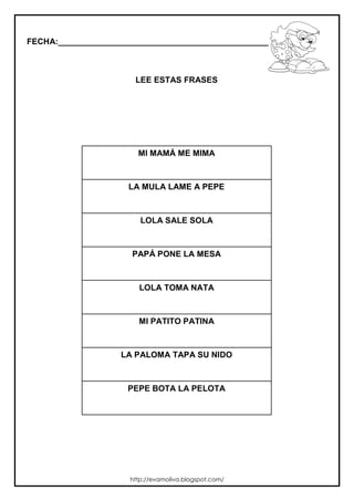 FECHA:_________________________________________________________
LEE ESTAS FRASES
MI MAMÁ ME MIMA
LA MULA LAME A PEPE
LOLA SALE SOLA
PAPÁ PONE LA MESA
LOLA TOMA NATA
MI PATITO PATINA
LA PALOMA TAPA SU NIDO
PEPE BOTA LA PELOTA
http://evamoliva.blogspot.com/
 
