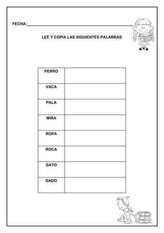 FECHA:_________________________________________________________
LEE Y COPIA LAS SIGUIENTES PALABRAS
PERRO
VACA
PALA
MIRA
ROPA
ROCA
GATO
DADO
 