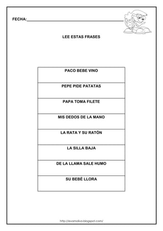 FECHA:_________________________________________________________
LEE ESTAS FRASES
PACO BEBE VINO
PEPE PIDE PATATAS
PAPA TOMA FILETE
MIS DEDOS DE LA MANO
LA RATA Y SU RATÓN
LA SILLA BAJA
DE LA LLAMA SALE HUMO
SU BEBÉ LLORA
http://evamoliva.blogspot.com/
 