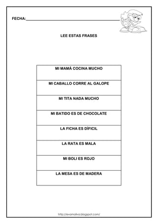 FECHA:_________________________________________________________
LEE ESTAS FRASES
MI MAMÁ COCINA MUCHO
MI CABALLO CORRE AL GALOPE
MI TITA NADA MUCHO
MI BATIDO ES DE CHOCOLATE
LA FICHA ES DÍFICIL
LA RATA ES MALA
MI BOLI ES ROJO
LA MESA ES DE MADERA
http://evamoliva.blogspot.com/
 