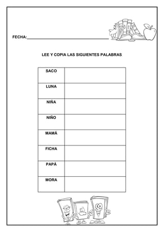 FECHA:_________________________________________________________
LEE Y COPIA LAS SIGUIENTES PALABRAS
SACO
LUNA
NIÑA
NIÑO
MAMÁ
FICHA
PAPÁ
MORA
 