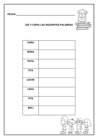 FECHA:_________________________________________________________
LEE Y COPIA LAS SIGUIENTES PALABRAS
CARA
BODA
PATA
TITA
LECHE
LOCA
TITO
BOLI
 