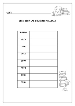 FECHA:_________________________________________________________
LEE Y COPIA LAS SIGUIENTES PALABRAS
BURRO
CEJA
CODO
CULO
SOPA
ROJO
PINO
VINO
 