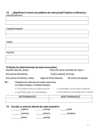3
12. . ¿Significan lo mismo las palabras de cada pareja? Explica la diferencia.
• domino/dominó
• respeto/respetó
• lío/lió
• frío/frió
13.Rodea los determinantes de estos enunciados:
Aquella casa de campo. • Ese niño de la camiseta de rayas. •
Dos perros labradores. Cuatro piedras enormes.
Unos pinos frondosos y altos. Algunas flores blancas. Mi coche de alquiler.
14.-
15. Escribe un artículo delante de cada sustantivo.
_________edificio _______coches ______jardín
_________aviones _______pintura ______escalera
_________flores _______arañas
DETERMINADOS INDETERMINADOS
 