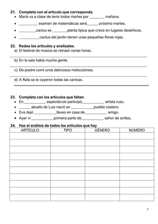 5
21. Completa con el artículo que corresponda.
 María va a clase de tenis todos martes por ________ mañana.
 __________ examen de matemáticas será______ próximo martes.
 _________cactus es ________planta típica que crece en lugares desérticos.
 ___________cactus del jardín tienen unas pequeñas flores rojas.
22. Rodea los artículos y analízalos.
a) El festival de música se retrasó varias horas.
__________________________________________________________________________
b) En la sala había mucha gente.
__________________________________________________________________________
c) De postre comí unos deliciosos melocotones.
__________________________________________________________________________
d) A Rafa se le cayeron todas las canicas.
23. Completa con los artículos que faltan.
 En____________ espectáculo participó____________ artista ruso.
 ______ abuelo de Luis nació en ____________pueblo costero.
 Eva dejó ____________llaves en casa de____________ amigo.
 Ayer vi ____________primera parte de____________ señor de anillos.
24. Haz el análisis de todos los artículos que hay
ARTÍCULO TIPO GÉNERO NÚMERO
 