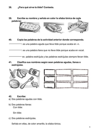 9
38. ¿Para qué sirve la tilde? Contesta.
39. Escribe su nombre y señala en color la sílaba tónica de cada
palabras:
40. Copia las palabras de la actividad anterior donde corresponda.
• : es una palabra aguda que lleva tilde porque acaba en -n.
• : es una palabra llana que no lleva tilde porque acaba en vocal.
• es palabra esdrújula y las palabras esdrújulas siempre llevan tilde.
41. Clasifica sus nombres según sean palabras agudas, llanas o
esdrújulas.
agudas
llanas
42. Escribe:
a) Dos palabras agudas con tilde.
b) Dos palabras llanas:
Con tilde:
Sin tilde:
c) Dos palabras esdrújulas.
Señala en ellas, de color amarillo, la sílaba tónica.
 