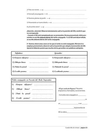 Cuadernillo de sintaxis :: página 53
2) Trae una revista. …………………………………………………………………..
3) Formuló una pregunta. …………………………………………………………
4) Tenemos plantas de jardín. …………………………………………………………
5) Presentarán un nuevo diseño. …………………………………………………
6) ¿Escuchás voces? …………………………………………………………………..
¡Atención, atención! Observá atentamente cuál es la posición del OD y tachá lo que
no corresponda:
- Cuando el OD está reemplazado por un pronombre (forma pronominal), dicho pro-
nombre se escribe delante/detrás del verbo conjugado. Y si el OD está desarrollado,
se escribe delante/detrás del verbo conjugado.
II- Veamos ahora estos casos en los que el verbo no está conjugado. Efectuá el re-
emplazo pronominal y observá cuál es la posición que adopta el pronombre de OD.
Ajustá la tildación puesto que muchos de los gerundios son palabras esdrújulas.
- ¿A qué conclusión llegamos? Nosotros
empezamos a formularla y vos la terminás.
- Si el verbo está conjugado en __________
__________________________________, es
un _______________________ o un _______
___________________, el pronombre de
OD se coloca__________________________
_____________________________________
Infinitivos Gerundios
1) Comprar alfajores ………………………… 1) Comprando alfajores……………………
2) Dibujar líneas ………………………… 2) Dibujando líneas ………………………
3) Pintar la pared ………………………… 3) Pintando la pared ………………………
4) Escribir poemas ………………………… 4) Escribiendo poemas………………………
Verbos conjugados en Presente del Modo Imperativo
1) ¡Comprá alfajores! …………………………
2) ¡Dibujá líneas! ……………………………
3) ¡Pintá la pared! ……………………………
4) ¡Escribí poemas! ……………………………
 