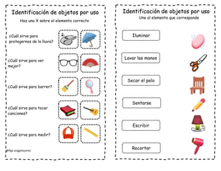 @flga.anggelayanez
Identificación de objetos por uso
Haz una X sobre el elemento correcto
¿Cuál sirve para
protegernos de la lluvia?
¿Cuál sirve para ver
mejor?
¿Cuál sirve para barrer?
¿Cuál sirve para tocar
canciones?
¿Cuál sirve para medir?
Identificación de objetos por uso
Une al elemento que corresponde
Iluminar
Lavar las manos
Secar el pelo
Sentarse
Escribir
Recortar
 