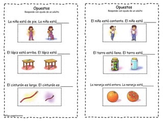 @flga.anggelayanez
Opuestos Opuestos
Responde con ayuda de un adulto Responde con ayuda de un adulto
La niña está de pie. La niña está______
El lápiz está arriba. El lápiz está ______
El cinturón es largo. El cinturón es ______
El niño está contento. El niño está ______
El tarro está lleno. El tarro está______
La naranja está entera. La naranja está______
 