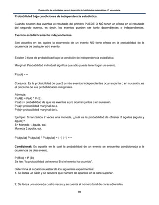 Cuadernillo de actividades para el desarrollo de habilidades matemáticas. 2º secundaria.
99
Probabilidad bajo condiciones de independencia estadística.
Cuando ocurren dos eventos el resultado del primero PUEDE O NÓ tener un efecto en el resultado
del segundo evento, es decir, los eventos pueden ser tanto dependientes o independientes.
Eventos estadísticamente independientes.
Son aquellos en los cuales la ocurrencia de un evento NO tiene efecto en la probabilidad de la
ocurrencia de cualquier otro evento.
Existen 3 tipos de probabilidad bajo la condición de independencia estadística:
Marginal: Probabilidad individual significa que sólo puede tener lugar un evento.
P (sol) =
Conjunta: Es la probabilidad de que 2 o más eventos independientes ocurran junto o en sucesión, es
el producto de sus probabilidades marginales.
Fórmula:
P (AB) = P(A) * P (B)
P (ab) = probabilidad de que los eventos a y b ocurran juntos o en sucesión.
P (a)= probabilidad marginal de a.
P (b)= probabilidad marginal de b.
Ejemplo: Si lanzamos 2 veces una moneda, ¿cuál es la probabilidad de obtener 2 águilas (águila y
águila)?
S= Moneda 1 águila, sol.
Moneda 2 águila, sol.
P (águila) P (águila) * P (águila) = ( ) ( ) =
Condicional: Es aquella en la cual la probabilidad de un evento se encuentra condicionada a la
ocurrencia de otro evento.
P (B/A) = P (B)
Se lee: “la probabilidad del evento B si el evento ha ocurrido”.
Determina el espacio muestral de los siguientes experimentos:
1. Se lanza un dado y se observa que número de aparece en la cara superior.
2. Se lanza una moneda cuatro veces y se cuenta el número total de caras obtenidas
 