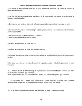 Cuadernillo de actividades para el desarrollo de habilidades matemáticas. 2º secundaria.
100
3. El ala de un aeroplano se arma con un gran número de remaches. Se cuenta el número de
remaches defectuosos.
4. Se fabrican artículos hasta llegar a producir 10 no defectuosos. Se cuenta el número total de
artículos manufacturados.
5. De una urna que contiene solamente esferas negras, se toma una esfera y se anota su color.
6. Se fabrican artículos de una línea de producción y se cuentan el número de artículos defectuosos
producidos en 24 hs.
7. En un bolillero hay 20 bolillas blancas y 5 azules:
Calcula la probabilidad de sacar una blanca
a) Calcula la probabilidad de sacar una azul
b) Calcula la probabilidad de sacar una blanca o una azul
8. Al arrojar dos dados, uno blanco y uno negro, calcular la probabilidad de obtener ocho puntos entre
los dos.
9. Se lanza una moneda tres veces. Descubrir el espacio muestral y calcular la posibilidad de sacar
tres caras.
10. Una clase consta de 10 hombres y 20 mujeres de los cuales la mitad de los hombres y la mitad
de las mujeres, tienen los ojos castaños.
Hallar la probabilidad que una persona tomada al azar, sea hombre o tenga los ojos castaños.
11. En un bolillero hay 15 bolillas rojas, 6 blancas y 7 azules. Se quiere se quiere saber cuál es la
probabilidad al extraer una, de obtener indistintamente i bolilla roja o una blanca.
12. Si se arrojan dos monedas, calcular la probabilidad de sacar 2 caras o dos cecas.
 