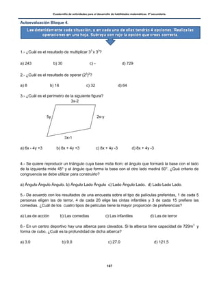 Cuadernillo de actividades para el desarrollo de habilidades matemáticas. 2º secundaria.
107
Autoevaluación Bloque 4.
1.- ¿Cuál es el resultado de multiplicar 33
x 33
?
a) 243 b) 30 c) d) 729
2.- ¿Cuál es el resultado de operar (23
)2
?
a) 8 b) 16 c) 32 d) 64
3.- ¿Cuál es el perímetro de la siguiente figura?
3x-2
5y 2x-y
3x-1
a) 6x - 4y +3 b) 8x + 4y +3 c) 8x + 4y -3 d) 8x + 4y -3
4.- Se quiere reproducir un triángulo cuya base mida 6cm; el ángulo que formará la base con el lado
de la izquierda mide 45° y el ángulo que forma la base con el otro lado medirá 60°. ¿Qué criterio de
congruencia se debe utilizar para construirlo?
a) Ángulo Ángulo Ángulo. b) Ángulo Lado Ángulo c) Lado Ángulo Lado. d) Lado Lado Lado.
5.- De acuerdo con los resultados de una encuesta sobre el tipo de películas preferidas, 1 de cada 5
personas eligen las de terror, 4 de cada 20 elige las cintas infantiles y 3 de cada 15 prefiere las
comedias. ¿Cuál de los cuatro tipos de películas tiene la mayor proporción de preferencias?
a) Las de acción b) Las comedias c) Las infantiles d) Las de terror
6.- En un centro deportivo hay una alberca para clavados. Si la alberca tiene capacidad de 729m3
y
forma de cubo, ¿Cuál es la profundidad de dicha alberca?
a) 3.0 b) 9.0 c) 27.0 d) 121.5
 