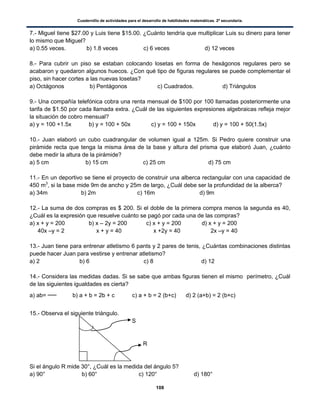 Cuadernillo de actividades para el desarrollo de habilidades matemáticas. 2º secundaria.
108
7.- Miguel tiene $27.00 y Luis tiene $15.00. ¿Cuánto tendría que multiplicar Luis su dinero para tener
lo mismo que Miguel?
a) 0.55 veces. b) 1.8 veces c) 6 veces d) 12 veces
8.- Para cubrir un piso se estaban colocando losetas en forma de hexágonos regulares pero se
acabaron y quedaron algunos huecos. ¿Con qué tipo de figuras regulares se puede complementar el
piso, sin hacer cortes a las nuevas losetas?
a) Octágonos b) Pentágonos c) Cuadrados. d) Triángulos
9.- Una compañía telefónica cobra una renta mensual de $100 por 100 llamadas posteriormente una
tarifa de $1.50 por cada llamada extra. ¿Cuál de las siguientes expresiones algebraicas refleja mejor
la situación de cobro mensual?
a) y = 100 +1.5x b) y = 100 + 50x c) y = 100 + 150x d) y = 100 + 50(1.5x)
10.- Juan elaboró un cubo cuadrangular de volumen igual a 125m. Si Pedro quiere construir una
pirámide recta que tenga la misma área de la base y altura del prisma que elaboró Juan, ¿cuánto
debe medir la altura de la pirámide?
a) 5 cm b) 15 cm c) 25 cm d) 75 cm
11.- En un deportivo se tiene el proyecto de construir una alberca rectangular con una capacidad de
450 m3
, si la base mide 9m de ancho y 25m de largo, ¿Cuál debe ser la profundidad de la alberca?
a) 34m b) 2m c) 16m d) 9m
12.- La suma de dos compras es $ 200. Si el doble de la primera compra menos la segunda es 40,
¿Cuál es la expresión que resuelve cuánto se pagó por cada una de las compras?
a) x + y = 200 b) x – 2y = 200 c) x + y = 200 d) x + y = 200
40x –y = 2 x + y = 40 x +2y = 40 2x –y = 40
13.- Juan tiene para entrenar atletismo 6 pants y 2 pares de tenis, ¿Cuántas combinaciones distintas
puede hacer Juan para vestirse y entrenar atletismo?
a) 2 b) 6 c) 8 d) 12
14.- Considera las medidas dadas. Si se sabe que ambas figuras tienen el mismo perímetro, ¿Cuál
de las siguientes igualdades es cierta?
a) ab= b) a + b = 2b + c c) a + b = 2 (b+c) d) 2 (a+b) = 2 (b+c)
15.- Observa el siguiente triángulo.
S
R
Si el ángulo R mide 30°, ¿Cuál es la medida del ángulo 5?
a) 90° b) 60° c) 120° d) 180°
 