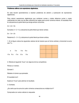 Cuadernillo de actividades para el desarrollo de habilidades matemáticas. 2º secundaria.
10
PPPrrrooobbbllleeemmmaaasss aaadddiiitttiiivvvooosss cccooonnn eeexxxppprrreeesssiiiooonnneeesss aaalllgggeeebbbrrraaaiiicccaaasss...
En esta lección aprenderemos a resolver problemas de adición y sustracción de expresiones
algebraicas.
Para reducir expresiones algebraicas que contienen sumas y restas debemos sumar o restar
coeficientes de cada una de ellas utilizando las reglas para sumar números enteros. Al resultado final
le colocaremos la parte literal que tenga ambos monomios.
3n + 2n = 5n
Sumados 3 + 2 = 5 y colocamos la parte literal que tienen ambos
5n – 3n = 2n
Restamos 5 – 3 = 2 y colocamos la parte literal que tienen ambos.
1. En la figura coloca los siguientes valores de tal manera que en forma vertical y horizontal la suma
sea 7 a.
a 3 a 4 a 6 a
-5 a 8 a - 3 a -2 a 9 a
2. Efectúa el siguiente “truco” con algunos de tus compañeros:
Piensa un número.
Súmale 5
Réstale el número que pensaste.
El resultado da 5
Explica el “truco” para adivinar el resultado.
3. Contesta:
¿Es cierto que la suma de cuatro números consecutivos es múltiplo de 4?
Comprueba con varios valores tu respuesta.
 