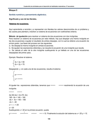 Cuadernillo de actividades para el desarrollo de habilidades matemáticas. 2º secundaria.
109
Bloque 5
Sentido numérico y pensamiento algebraico.
Significado y uso de las literales.
SSSiiisssttteeemmmaaasss dddeee eeecccuuuaaaccciiiooonnneeesss...
Aquí aprenderás a recordar y a representar con literales los valores desconocidos de un problema y
las usarás para plantear y resolver un sistema de ecuaciones con coeficientes enteros.
Método de igualación para resolver un sistema de dos ecuaciones con dos incógnitas.
Para resolver un sistema de ecuaciones por este método, hay que despejar una misma incógnita en
las dos ecuaciones e igualar el resultado de ambos despejes, con lo cual se obtiene una ecuación de
primer grado. Las fases del proceso son las siguientes:
a.- Se despeja la misma incógnita en ambas ecuaciones.
b.- Se igualan las expresiones obtenidas y se resuelve la ecuación de una incógnita que resulta.
c.- Se calcula el valor de la otra incógnita sustituyendo la ya hallada en una de las ecuaciones
despejadas del primer paso.
Ejemplo: Resolver el sistema.
3x + 2y = 90
2x + 2y = 70
Despejando y en cada una de las ecuaciones, resulta el sistema:
y=
y =
Al igualar las expresiones obtenidas, tenemos que resolviendo la ecuación de una
incógnita.
2x( 90-3x) = 2x (70 -2x)
180 - 6x = 140 – 180
-6x + 4x = 140 – 180
-2x = - 40
x = = 20
x = 20
Sustituyendo x = 20 en la primera ecuación, queda
y =
(
= 15 Finalmente la solución del sistema es x = 20 y = 15
 