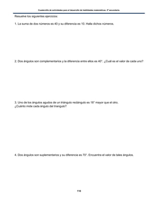 Cuadernillo de actividades para el desarrollo de habilidades matemáticas. 2º secundaria.
110
Resuelve los siguientes ejercicios:
1. La suma de dos números es 40 y su diferencia es 10. Halla dichos números.
2. Dos ángulos son complementarios y la diferencia entre ellos es 40°. ¿Cuál es el valor de cada uno?
3. Uno de los ángulos agudos de un triángulo rectángulo es 18° mayor que el otro.
¿Cuánto mide cada ángulo del triangulo?
4. Dos ángulos son suplementarios y su diferencia es 70°. Encuentra el valor de tales ángulos.
 