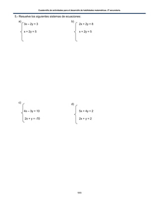 Cuadernillo de actividades para el desarrollo de habilidades matemáticas. 2º secundaria.
111
5.- Resuelve los siguientes sistemas de ecuaciones:
3x – 2y = 3 2x + 2y = 8
x + 2y = 5 x + 2y = 5
4x – 3y = 10 5x + 4y = 2
2x + y = -70 2x + y = 2
a) b)
c)
d)
 