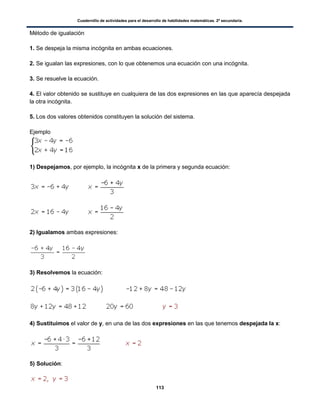 Cuadernillo de actividades para el desarrollo de habilidades matemáticas. 2º secundaria.
113
Método de igualación
1. Se despeja la misma incógnita en ambas ecuaciones.
2. Se igualan las expresiones, con lo que obtenemos una ecuación con una incógnita.
3. Se resuelve la ecuación.
4. El valor obtenido se sustituye en cualquiera de las dos expresiones en las que aparecía despejada
la otra incógnita.
5. Los dos valores obtenidos constituyen la solución del sistema.
Ejemplo
1) Despejamos, por ejemplo, la incógnita x de la primera y segunda ecuación:
2) Igualamos ambas expresiones:
3) Resolvemos la ecuación:
4) Sustituimos el valor de y, en una de las dos expresiones en las que tenemos despejada la x:
5) Solución:
 