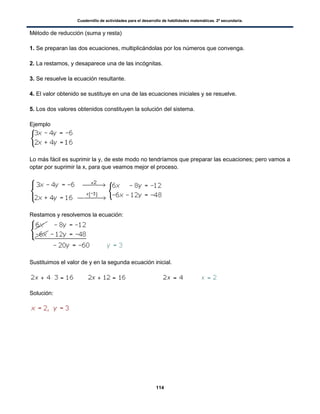 Cuadernillo de actividades para el desarrollo de habilidades matemáticas. 2º secundaria.
114
Método de reducción (suma y resta)
1. Se preparan las dos ecuaciones, multiplicándolas por los números que convenga.
2. La restamos, y desaparece una de las incógnitas.
3. Se resuelve la ecuación resultante.
4. El valor obtenido se sustituye en una de las ecuaciones iniciales y se resuelve.
5. Los dos valores obtenidos constituyen la solución del sistema.
Ejemplo
Lo más fácil es suprimir la y, de este modo no tendríamos que preparar las ecuaciones; pero vamos a
optar por suprimir la x, para que veamos mejor el proceso.
Restamos y resolvemos la ecuación:
Sustituimos el valor de y en la segunda ecuación inicial.
Solución:
 