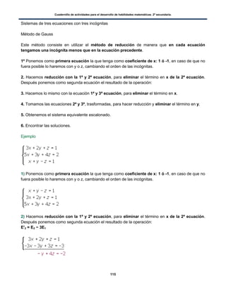 Cuadernillo de actividades para el desarrollo de habilidades matemáticas. 2º secundaria.
115
Sistemas de tres ecuaciones con tres incógnitas
Método de Gauss
Este método consiste en utilizar el método de reducción de manera que en cada ecuación
tengamos una incógnita menos que en la ecuación precedente.
1º Ponemos como primera ecuación la que tenga como coeficiente de x: 1 ó -1, en caso de que no
fuera posible lo haremos con y o z, cambiando el orden de las incógnitas.
2. Hacemos reducción con la 1ª y 2ª ecuación, para eliminar el término en x de la 2ª ecuación.
Después ponemos como segunda ecuación el resultado de la operación:
3. Hacemos lo mismo con la ecuación 1ª y 3ª ecuación, para eliminar el término en x.
4. Tomamos las ecuaciones 2ª y 3ª, trasformadas, para hacer reducción y eliminar el término en y.
5. Obtenemos el sistema equivalente escalonado.
6. Encontrar las soluciones.
Ejemplo
1) Ponemos como primera ecuación la que tenga como coeficiente de x: 1 ó -1, en caso de que no
fuera posible lo haremos con y o z, cambiando el orden de las incógnitas.
2) Hacemos reducción con la 1ª y 2ª ecuación, para eliminar el término en x de la 2ª ecuación.
Después ponemos como segunda ecuación el resultado de la operación:
E'2 = E2 − 3E1
 