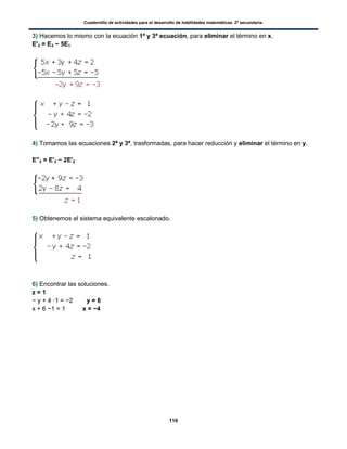 Cuadernillo de actividades para el desarrollo de habilidades matemáticas. 2º secundaria.
116
3) Hacemos lo mismo con la ecuación 1ª y 3ª ecuación, para eliminar el término en x.
E'3 = E3 − 5E1
4) Tomamos las ecuaciones 2ª y 3ª, trasformadas, para hacer reducción y eliminar el término en y.
E''3 = E'3 − 2E'2
5) Obtenemos el sistema equivalente escalonado.
6) Encontrar las soluciones.
z = 1
− y + 4 ·1 = −2 y = 6
x + 6 −1 = 1 x = −4
 