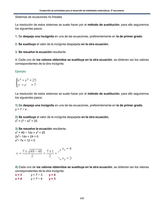 Cuadernillo de actividades para el desarrollo de habilidades matemáticas. 2º secundaria.
117
Sistemas de ecuaciones no lineales
La resolución de estos sistemas se suele hacer por el método de sustitución, para ello seguiremos
los siguientes pasos:
1. Se despeja una incógnita en una de las ecuaciones, preferentemente en la de primer grado.
2. Se sustituye el valor de la incógnita despejada en la otra ecuación.
3. Se resuelve la ecuación resultante.
4. Cada uno de los valores obtenidos se sustituye en la otra ecuación, se obtienen así los valores
correspondientes de la otra incógnita.
Ejemplo
La resolución de estos sistemas se suele hacer por el método de sustitución, para ello seguiremos
los siguientes pasos:
1) Se despeja una incógnita en una de las ecuaciones, preferentemente en la de primer grado.
y = 7 − x
2) Se sustituye el valor de la incógnita despejada en la otra ecuación.
x2
+ (7 − x)2
= 25
3) Se resuelve la ecuación resultante.
x2
+ 49 − 14x + x2
= 25
2x2
− 14x + 24 = 0
x2
− 7x + 12 = 0
4) Cada uno de los valores obtenidos se sustituye en la otra ecuación, se obtienen así los valores
correspondientes de la otra incógnita.
x = 3 y = 7 − 3 y = 4
x = 4 y = 7 − 4 y = 3
 