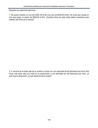 Cuadernillo de actividades para el desarrollo de habilidades matemáticas. 2º secundaria.
118
Resuelve los siguientes ejercicios:
1. Se quiere mezclar un vino de $ 600. 00 el litro con otro de $350.00 el litro, de modo que resulte un
vino que tenga un precio de $500.00 el litro. ¿Cuántos litros de cada clase deben mezclarse para
obtener 200 litros de la mezcla?
2. A las tres de la tarde sale de la ciudad un coche con una velocidad de 80 kilómetros por hora. Dos
horas más tarde sale una moto en su persecución a una velocidad de 120 kilómetros por hora. ¿A
qué hora lo alcanzará? ¿A qué distancia de la ciudad?
 