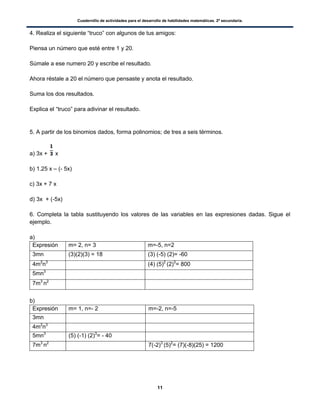 Cuadernillo de actividades para el desarrollo de habilidades matemáticas. 2º secundaria.
11
4. Realiza el siguiente “truco” con algunos de tus amigos:
Piensa un número que esté entre 1 y 20.
Súmale a ese numero 20 y escribe el resultado.
Ahora réstale a 20 el número que pensaste y anota el resultado.
Suma los dos resultados.
Explica el “truco” para adivinar el resultado.
5. A partir de los binomios dados, forma polinomios; de tres a seis términos.
a) 3x + x
b) 1.25 x – (- 5x)
c) 3x + 7 x
d) 3x + (-5x)
6. Completa la tabla sustituyendo los valores de las variables en las expresiones dadas. Sigue el
ejemplo.
a)
Expresión m= 2, n= 3 m=-5, n=2
3mn (3)(2)(3) = 18 (3) (-5) (2)= -60
4m2
n3
(4) (5)2
(2)3
= 800
5mn3
7m3
n2
b)
Expresión m= 1, n=- 2 m=-2, n=-5
3mn
4m2
n3
5mn3
(5) (-1) (2)3
= - 40
7m3
n2
7(-2)3
(5)2
= (7)(-8)(25) = 1200
 