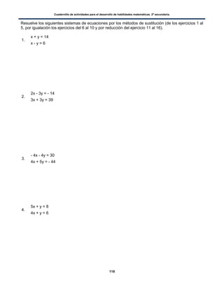 Cuadernillo de actividades para el desarrollo de habilidades matemáticas. 2º secundaria.
119
Resuelve los siguientes sistemas de ecuaciones por los métodos de sustitución (de los ejercicios 1 al
5, por igualación los ejercicios del 6 al 10 y por reducción del ejercicio 11 al 16).
1.
x + y = 14
x - y = 6
2.
2x - 3y = - 14
3x + 3y = 39
3.
- 4x - 4y = 30
4x + 5y = - 44
4.
5x + y = 8
4x + y = 6
 