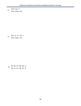 Cuadernillo de actividades para el desarrollo de habilidades matemáticas. 2º secundaria.
121
8.
0.2x + 5y = 7
0.3x + 0.4y = 3.4
9.
2(x + y) - 4 = 10 - x
0.3x + 0.4y = 3.4
10.
4x - 2y + 8 = 8y - 6x - 2
3(x - y +1) = 3y - 2x - 9
 