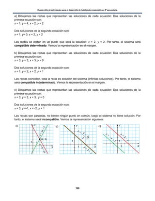 Cuadernillo de actividades para el desarrollo de habilidades matemáticas. 2º secundaria.
126
a) Dibujamos las rectas que representan las soluciones de cada ecuación: Dos soluciones de la
primera ecuación son:
x = 1, y = 4; x = 2, y = 2
Dos soluciones de la segunda ecuación son:
x = 1, y= 0; x = 2, y = 2
Las rectas se cortan en un punto que será la solución: x = 2, y = 2. Por tanto, el sistema será
compatible determinado. Vemos la representación en el margen.
b) Dibujamos las rectas que representan las soluciones de cada ecuación: Dos soluciones de la
primera ecuación son:
x = 0, y = 3; x = 3, y = 0
Dos soluciones de la segunda ecuación son:
x = 1, y = 2; x = 2, y = 1
Las rectas coinciden, toda la recta es solución del sistema (infinitas soluciones). Por tanto, el sistema
será compatible indeterminado. Vemos la representación en el margen.
c) Dibujamos las rectas que representan las soluciones de cada ecuación: Dos soluciones de la
primera ecuación son:
x = 0, y = 3; x = 3, y = 0
Dos soluciones de la segunda ecuación son:
x = 0, y =-1; x = -2, y = 1
Las rectas son paralelas, no tienen ningún punto en común, luego el sistema no tiene solución. Por
tanto, el sistema será incompatible. Vemos la representación siguiente:
 