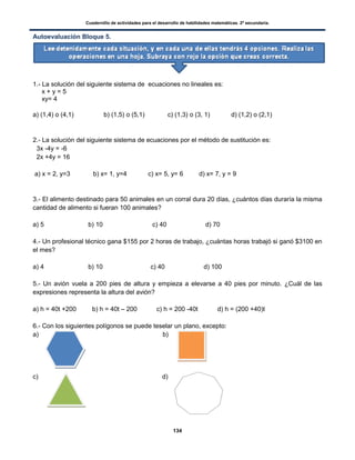 Cuadernillo de actividades para el desarrollo de habilidades matemáticas. 2º secundaria.
134
Autoevaluación Bloque 5.
1.- La solución del siguiente sistema de ecuaciones no lineales es:
x + y = 5
xy= 4
a) (1,4) o (4,1) b) (1,5) o (5,1) c) (1,3) o (3, 1) d) (1,2) o (2,1)
2.- La solución del siguiente sistema de ecuaciones por el método de sustitución es:
3x -4y = -6
2x +4y = 16
a) x = 2, y=3 b) x= 1, y=4 c) x= 5, y= 6 d) x= 7, y = 9
3.- El alimento destinado para 50 animales en un corral dura 20 días, ¿cuántos días duraría la misma
cantidad de alimento si fueran 100 animales?
a) 5 b) 10 c) 40 d) 70
4.- Un profesional técnico gana $155 por 2 horas de trabajo, ¿cuántas horas trabajó si ganó $3100 en
el mes?
a) 4 b) 10 c) 40 d) 100
5.- Un avión vuela a 200 pies de altura y empieza a elevarse a 40 pies por minuto. ¿Cuál de las
expresiones representa la altura del avión?
a) h = 40t +200 b) h = 40t – 200 c) h = 200 -40t d) h = (200 +40)t
6.- Con los siguientes polígonos se puede teselar un plano, excepto:
a) b)
c) d)
 