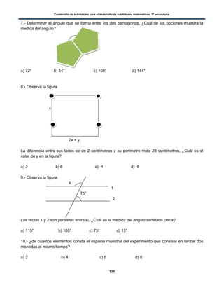 Cuadernillo de actividades para el desarrollo de habilidades matemáticas. 2º secundaria.
135
7.- Determinar el ángulo que se forma entre los dos pentágonos. ¿Cuál de las opciones muestra la
medida del ángulo?
a) 72° b) 54° c) 108° d) 144°
8.- Observa la figura
x
2x + y
La diferencia entre sus lados es de 2 centímetros y su perímetro mide 28 centímetros, ¿Cuál es el
valor de y en la figura?
a) 3 b) 6 c) -4 d) -8
9.- Observa la figura.
x
1
75°
2
Las rectas 1 y 2 son paralelas entre sí, ¿Cuál es la medida del ángulo señalado con x?
a) 115° b) 105° c) 75° d) 15°
10.- ¿de cuantos elementos consta el espacio muestral del experimento que consiste en lanzar dos
monedas al mismo tiempo?
a) 2 b) 4 c) 6 d) 8
 