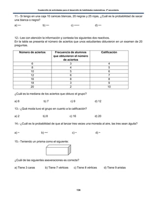 Cuadernillo de actividades para el desarrollo de habilidades matemáticas. 2º secundaria.
136
11.- Si tengo en una caja 10 canicas blancas, 20 negras y 25 rojas, ¿Cuál es la probabilidad de sacar
una blanca o negra?
a) b) c) d)
12.- Lee con atención la información y contesta los siguientes dos reactivos.
En la tabla se presenta el número de aciertos que unos estudiantes obtuvieron en un examen de 20
preguntas.
¿Cuál es la mediana de los aciertos que obtuvo el grupo?
a) 6 b) 7 c) 9 d) 12
13.- ¿Qué moda tuvo el grupo en cuanto a la calificación?
a) 2 b) 8 c) 16 d) 20
14.- ¿Cuál es la probabilidad de que al lanzar tres veces una moneda al aire, las tres sean águila?
a) b) c) d)
15.- Teniendo un prisma como el siguiente:
¿Cuál de las siguientes aseveraciones es correcta?
a) Tiene 3 caras b) Tiene 7 vértices c) Tiene 8 vértices d) Tiene 9 aristas
Número de aciertos Frecuencia de alumnos
que obtuvieron el número
de aciertos
Calificación
6 3 4
8 4 5
10 5 6
12 6 7
16 8 8
18 3 9
20 2 10
 