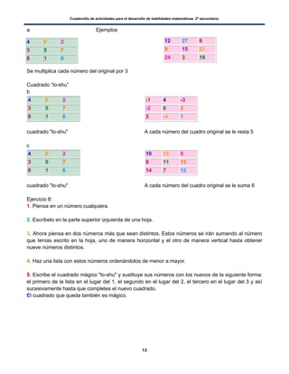 Cuadernillo de actividades para el desarrollo de habilidades matemáticas. 2º secundaria.
13
a Ejemplos
Se multiplica cada número del original por 3
Cuadrado “lo-shu”
b
4 9 2
3 5 7
8 1 6
cuadrado "lo-shu"
-1 4 -3
-2 0 2
3 -4 1
A cada número del cuadro original se le resta 5
c
4 9 2
3 5 7
8 1 6
cuadrado "lo-shu"
10 15 8
9 11 13
14 7 12
A cada número del cuadro original se le suma 6
Ejercicio 8:
1. Piensa en un número cualquiera.
2. Escríbelo en la parte superior izquierda de una hoja.
3. Ahora piensa en dos números más que sean distintos. Estos números se irán sumando al número
que tenías escrito en la hoja, uno de manera horizontal y el otro de manera vertical hasta obtener
nueve números distintos.
4. Haz una lista con estos números ordenándolos de menor a mayor.
5. Escribe el cuadrado mágico "lo-shu" y sustituye sus números con los nuevos de la siguiente forma:
el primero de la lista en el lugar del 1, el segundo en el lugar del 2, el tercero en el lugar del 3 y así
sucesivamente hasta que completes el nuevo cuadrado.
El cuadrado que queda también es mágico.
4 9 2
3 5 7
8 1 6
12 27 6
9 15 21
24 3 18
 