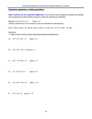 Cuadernillo de actividades para el desarrollo de habilidades matemáticas. 2º secundaria.
14
EEExxxppprrreeesssiiiooonnneeesss aaalllgggeeebbbrrraaaiiicccaaasss yyy mmmooodddeeelllooosss gggeeeooommmééétttrrriiicccooosss
Valor numérico de una expresión algebraica: es el número que se obtiene al sustituir las literales
de la expresión por determinados números y hacer las operaciones indicadas.
Ejemplo: 5 x4
+ 4 x2
- 6 x + 4 Para x = 2
Vamos a sustituir las x por el número 2 que es el indicado en este ejercicio.
(5) 24
+ (4) 22
–(6) 2 + 4 = (5) 16 + (4) 4 – (6) 2 + 4 = 80 + 16 – 12 + 4 = 100 – 12 = 88
Ejercicios:
1. Halla el valor numérico de las siguientes expresiones algebraicas:
a) 5 x4
–3 x3
+8 x – 9 para x = 2
b) 3 x5
- 4 x4
– 2 x2
+ 6 para x = -1
c) 2 x4
– 3 x3
+8 x – 5 para x = 3
d) x4
– 2 x2
+ 5 x + 1 para x = 5
e) 2 x3
–6 x2
+ 5 x + 4 para x = - 2
f) 3 x2
+ 5 x – 6 para x = - 5
 