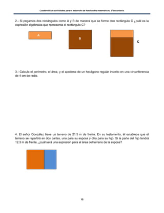 Cuadernillo de actividades para el desarrollo de habilidades matemáticas. 2º secundaria.
15
2.- Si pegamos dos rectángulos como A y B de manera que se forme otro rectángulo C ¿cuál es la
expresión algebraica que representa el rectángulo C?
3.- Calcula el perímetro, el área, y el apotema de un hexágono regular inscrito en una circunferencia
de 4 cm de radio.
4. El señor González tiene un terreno de 21.5 m de frente. En su testamento, él establece que el
terreno se repartirá en dos partes, una para su esposa y otra para su hijo. Si la parte del hijo tendrá
12.3 m de frente, ¿cuál será una expresión para el área del terreno de la esposa?
A
B
C
 