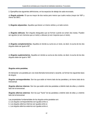 Cuadernillo de actividades para el desarrollo de habilidades matemáticas. 2º secundaria.
17
2. Ejemplifica las siguientes definiciones, en los espacios de debajo de cada enunciado.
a) Ángulo entrante. El que es mayor de dos rectos pero menor que cuatro rectos (mayor de 180º y
menor de 360º).
b) Ángulos adyacentes. Aquellos que tienen un mismo vértice y un lado común.
c) Ángulos oblicuos. Son ángulos desiguales que se forman cuando se cortan dos rectas. Pueden
ser agudos (si son menores que un recto) u obtusos (si son mayores que un recto).
d) Ángulos complementarios. Aquellos en donde su suma es un recto, es decir, la suma de los dos
ángulos debe ser igual a 90º.
e) Ángulos suplementarios. Aquellos en donde su suma es dos rectos, es decir, la suma de los dos
ángulos debe ser igual a 180º.
Ángulos entre paralelas.
Al intersectar una paralela por una recta llamada transversal o secante, se forman los siguientes tipos
de ángulo:
Ángulos correspondientes: Son los que están al mismo lado de las paralelas y al mismo lado de la
transversal.
Ángulos alternos internos: Son los que están entre las paralelas a distinto lado de ellas y a distinto
lado de la transversal.
Ángulos alternos externos: Son los que "fuera" de las paralelas a distinto lado de ellas y a distinto
lado de la transversal.
Las propiedades fundamentales de los ángulos entre paralelas son:
a. Los ángulos correspondientes son iguales entre sí.
b. Los ángulos alternos internos son iguales entre sí.
c. Los ángulos alternos externos son iguales entre sí.
 