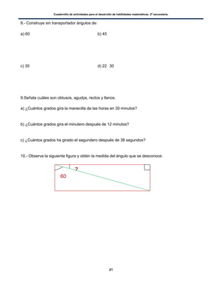 Cuadernillo de actividades para el desarrollo de habilidades matemáticas. 2º secundaria.
21
8.- Construye sin transportador ángulos de:
a) 60 b) 45
c) 30 d) 22 30
9.Señala cuáles son obtusos, agudos, rectos y llanos.
a) ¿Cuántos grados gira la manecilla de las horas en 30 minutos?
b) ¿Cuántos grados gira el minutero después de 12 minutos?
c) ¿Cuántos grados ha girado el segundero después de 38 segundos?
10.- Observa la siguiente figura y obtén la medida del ángulo que se desconoce:
60
?
60
 