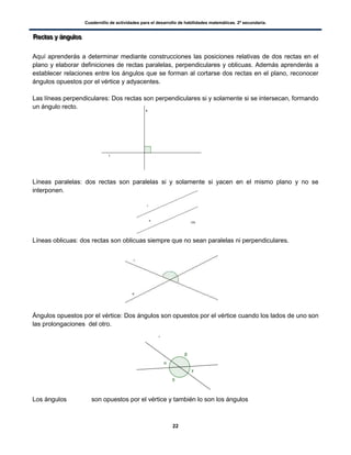 Cuadernillo de actividades para el desarrollo de habilidades matemáticas. 2º secundaria.
22
RRReeeccctttaaasss yyy ááánnnggguuulllooosss
Aquí aprenderás a determinar mediante construcciones las posiciones relativas de dos rectas en el
plano y elaborar definiciones de rectas paralelas, perpendiculares y oblicuas. Además aprenderás a
establecer relaciones entre los ángulos que se forman al cortarse dos rectas en el plano, reconocer
ángulos opuestos por el vértice y adyacentes.
Las líneas perpendiculares: Dos rectas son perpendiculares si y solamente si se intersecan, formando
un ángulo recto.
Líneas paralelas: dos rectas son paralelas si y solamente si yacen en el mismo plano y no se
interponen.
Líneas oblicuas: dos rectas son oblicuas siempre que no sean paralelas ni perpendiculares.
Ángulos opuestos por el vértice: Dos ángulos son opuestos por el vértice cuando los lados de uno son
las prolongaciones del otro.
Los ángulos son opuestos por el vértice y también lo son los ángulos
 