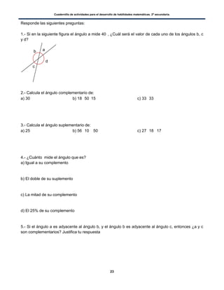 Cuadernillo de actividades para el desarrollo de habilidades matemáticas. 2º secundaria.
23
Responde las siguientes preguntas:
1.- Si en la siguiente figura el ángulo a mide 40, ¿Cuál será el valor de cada uno de los ángulos b, c
y d?
2.- Calcula el ángulo complementario de:
a) 30  b) 18 50 15 c) 33 33
3.- Calcula el ángulo suplementario de:
a) 25 b) 56 10 50 c) 27 18 17
4.- ¿Cuánto mide el ángulo que es?
a) Igual a su complemento
b) El doble de su suplemento
c) La mitad de su complemento
d) El 25% de su complemento
5.- Si el ángulo a es adyacente al ángulo b, y el ángulo b es adyacente al ángulo c, entonces ¿a y c
son complementarios? Justifica tu respuesta
ab
c
d
 