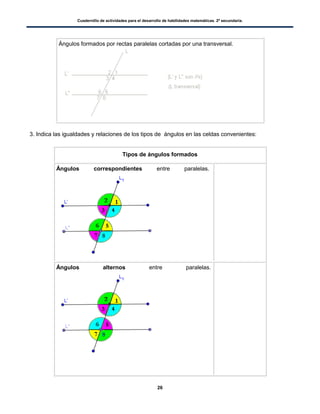 Cuadernillo de actividades para el desarrollo de habilidades matemáticas. 2º secundaria.
26
Ángulos formados por rectas paralelas cortadas por una transversal.
3. Indica las igualdades y relaciones de los tipos de ángulos en las celdas convenientes:
Tipos de ángulos formados
Ángulos correspondientes entre paralelas.
Ángulos alternos entre paralelas.
 