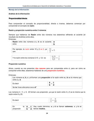 Cuadernillo de actividades para el desarrollo de habilidades matemáticas. 2º secundaria.
28
Manejo de la Información
Análisis de la Información
PPPrrrooopppooorrrccciiiooonnnaaallliiidddaaaddd dddiiirrreeeccctttaaa
Para comprender el concepto de proporcionalidad, directa o inversa, debemos comenzar por
comprender el concepto de razón.
Razón y proporción numérica entre 2 números
Siempre que hablemos de Razón entre dos números nos estaremos refiriendo al cociente (el
resultado de dividirlos) entre ellos.
Entonces:
Razón entre dos números a y b es el cociente
entre
Por ejemplo, la razón entre 10 y 2 es 5, ya
que
Y la razón entre los números 0,15 y 0,3 es
Proporción numérica
Ahora, cuando se nos presentan dos razones para ser comparadas entre sí, para ver cómo se
comportan entre ellas, estaremos hablando de una proporción numérica.
Entonces:
Los números a, b, c y d forman una proporción si la razón entre a y b es la misma que
entre c y d.
Es decir
Se lee “a es a b como c es a d”
Los números 2, 5 y 8, 20 forman una proporción, ya que la razón entre 2 y 5 es la misma que la
razón entre 8 y 20.
Es decir
En la
proporción
Hay cuatro términos; a y d se llaman extremos, c y b se
llaman medios.
 