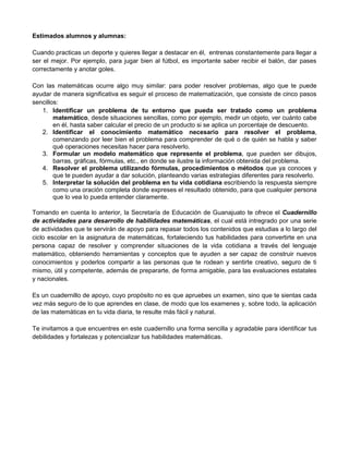 Estimados alumnos y alumnas:
Cuando practicas un deporte y quieres llegar a destacar en él, entrenas constantemente para llegar a
ser el mejor. Por ejemplo, para jugar bien al fútbol, es importante saber recibir el balón, dar pases
correctamente y anotar goles.
Con las matemáticas ocurre algo muy similar: para poder resolver problemas, algo que te puede
ayudar de manera significativa es seguir el proceso de matematización, que consiste de cinco pasos
sencillos:
1. Identificar un problema de tu entorno que pueda ser tratado como un problema
matemático, desde situaciones sencillas, como por ejemplo, medir un objeto, ver cuánto cabe
en él, hasta saber calcular el precio de un producto si se aplica un porcentaje de descuento.
2. Identificar el conocimiento matemático necesario para resolver el problema,
comenzando por leer bien el problema para comprender de qué o de quién se habla y saber
qué operaciones necesitas hacer para resolverlo.
3. Formular un modelo matemático que represente el problema, que pueden ser dibujos,
barras, gráficas, fórmulas, etc., en donde se ilustre la información obtenida del problema.
4. Resolver el problema utilizando fórmulas, procedimientos o métodos que ya conoces y
que te pueden ayudar a dar solución, planteando varias estrategias diferentes para resolverlo.
5. Interpretar la solución del problema en tu vida cotidiana escribiendo la respuesta siempre
como una oración completa donde expreses el resultado obtenido, para que cualquier persona
que lo vea lo pueda entender claramente.
Tomando en cuenta lo anterior, la Secretaría de Educación de Guanajuato te ofrece el Cuadernillo
de actividades para desarrollo de habilidades matemáticas, el cual está intregrado por una serie
de actividades que te servirán de apoyo para repasar todos los contenidos que estudias a lo largo del
ciclo escolar en la asignatura de matemáticas, fortaleciendo tus habilidades para convertirte en una
persona capaz de resolver y comprender situaciones de la vida cotidiana a través del lenguaje
matemático, obteniendo herramientas y conceptos que te ayuden a ser capaz de construir nuevos
conocimientos y poderlos compartir a las personas que te rodean y sentirte creativo, seguro de ti
mismo, útil y competente, además de prepararte, de forma amigable, para las evaluaciones estatales
y nacionales.
Es un cuadernillo de apoyo, cuyo propósito no es que apruebes un examen, sino que te sientas cada
vez más seguro de lo que aprendes en clase, de modo que los examenes y, sobre todo, la aplicación
de las matemáticas en tu vida diaria, te resulte más fácil y natural.
Te invitamos a que encuentres en este cuadernillo una forma sencilla y agradable para identificar tus
debilidades y fortalezas y potencializar tus habilidades matemáticas.
 